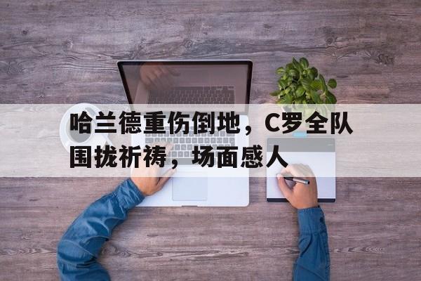 半岛体育APP下载-哈兰德重伤倒地，C罗全队围拢祈祷，场面感人-半岛体育APP下载