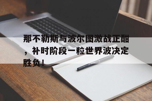 半岛体育APP下载-那不勒斯与波尔图激战正酣，补时阶段一粒世界波决定胜负！-半岛体育APP下载